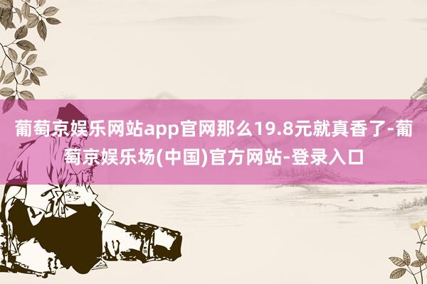 葡萄京娱乐网站app官网那么19.8元就真香了-葡萄京娱乐场(中国)官方网站-登录入口