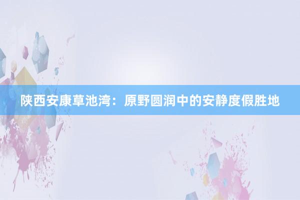 陕西安康草池湾：原野圆润中的安静度假胜地