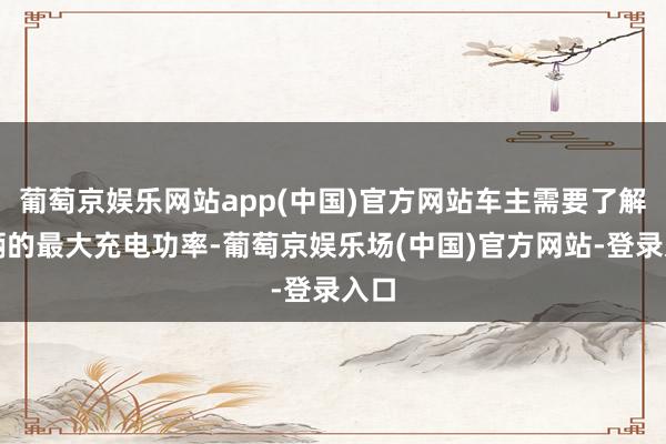 葡萄京娱乐网站app(中国)官方网站车主需要了解车辆的最大充电功率-葡萄京娱乐场(中国)官方网站-登录入口