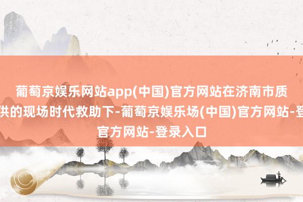 葡萄京娱乐网站app(中国)官方网站在济南市质检院提供的现场时代救助下-葡萄京娱乐场(中国)官方网站-登录入口