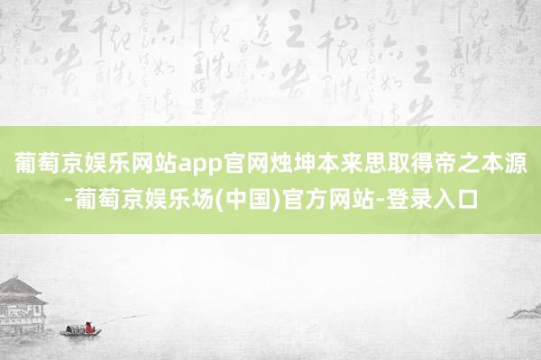 葡萄京娱乐网站app官网烛坤本来思取得帝之本源-葡萄京娱乐场(中国)官方网站-登录入口