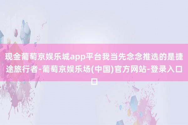 现金葡萄京娱乐城app平台我当先念念推选的是捷途旅行者-葡萄京娱乐场(中国)官方网站-登录入口