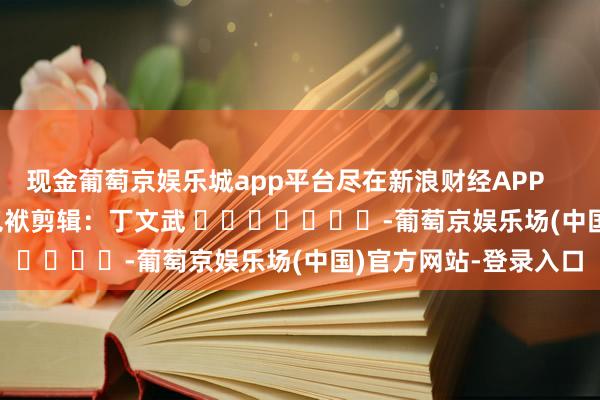 现金葡萄京娱乐城app平台尽在新浪财经APP            						包袱剪辑：丁文武 							-葡萄京娱乐场(中国)官方网站-登录入口