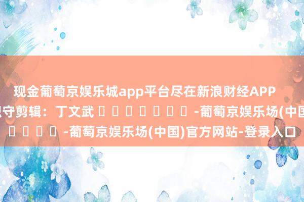 现金葡萄京娱乐城app平台尽在新浪财经APP            						职守剪辑：丁文武 							-葡萄京娱乐场(中国)官方网站-登录入口