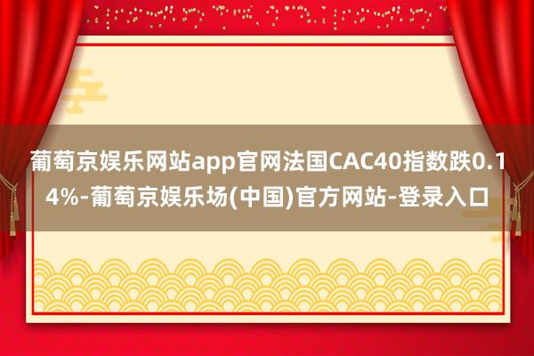 葡萄京娱乐网站app官网法国CAC40指数跌0.14%-葡萄京娱乐场(中国)官方网站-登录入口