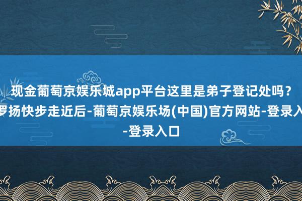 现金葡萄京娱乐城app平台这里是弟子登记处吗？”罗扬快步走近后-葡萄京娱乐场(中国)官方网站-登录入口