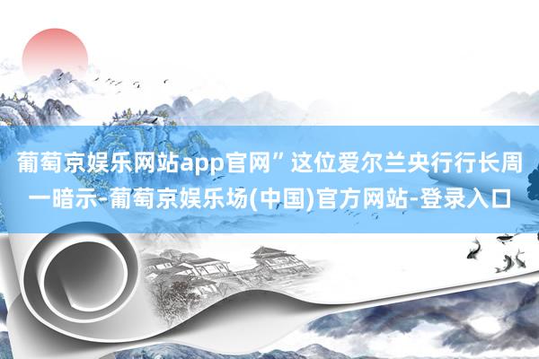 葡萄京娱乐网站app官网”这位爱尔兰央行行长周一暗示-葡萄京娱乐场(中国)官方网站-登录入口