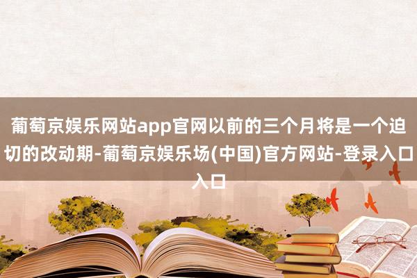 葡萄京娱乐网站app官网以前的三个月将是一个迫切的改动期-葡萄京娱乐场(中国)官方网站-登录入口