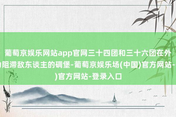 葡萄京娱乐网站app官网三十四团和三十六团在外围用火力阻滞敌东谈主的碉堡-葡萄京娱乐场(中国)官方网站-登录入口