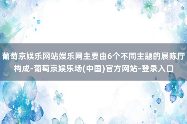 葡萄京娱乐网站娱乐网主要由6个不同主题的展陈厅构成-葡萄京娱乐场(中国)官方网站-登录入口