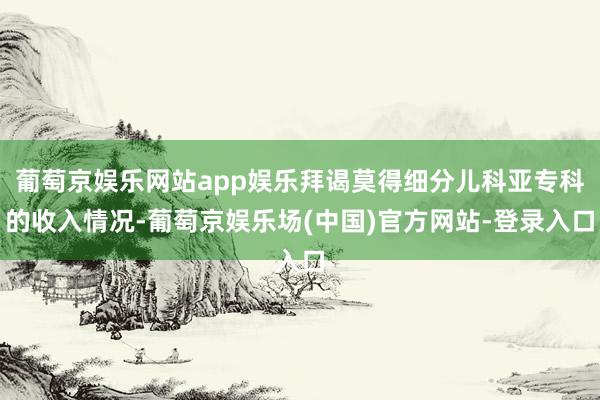 葡萄京娱乐网站app娱乐拜谒莫得细分儿科亚专科的收入情况-葡萄京娱乐场(中国)官方网站-登录入口