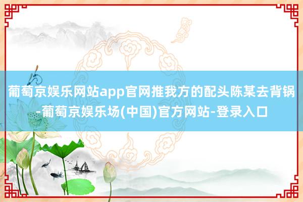 葡萄京娱乐网站app官网推我方的配头陈某去背锅-葡萄京娱乐场(中国)官方网站-登录入口