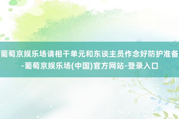 葡萄京娱乐场请相干单元和东谈主员作念好防护准备-葡萄京娱乐场(中国)官方网站-登录入口