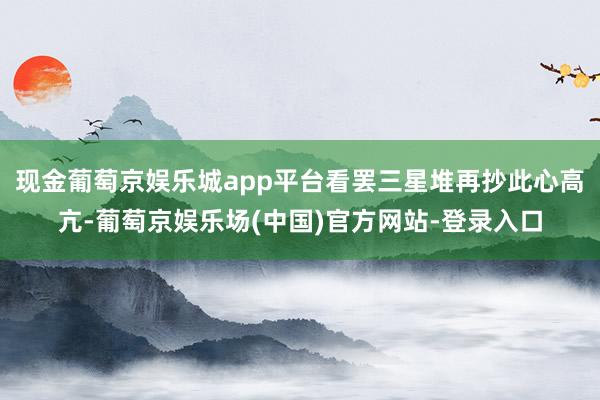 现金葡萄京娱乐城app平台看罢三星堆再抄此心高亢-葡萄京娱乐场(中国)官方网站-登录入口