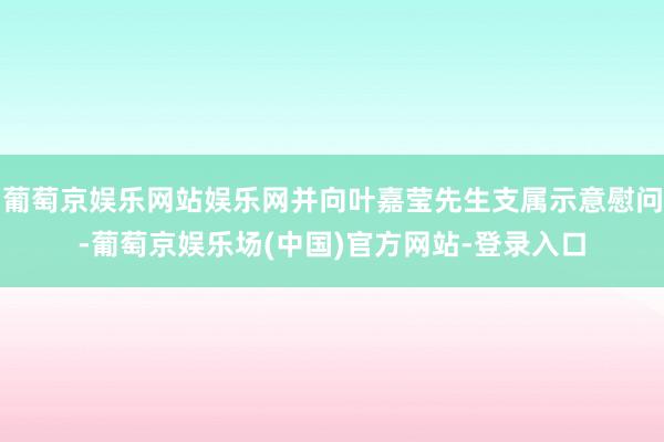 葡萄京娱乐网站娱乐网并向叶嘉莹先生支属示意慰问-葡萄京娱乐场(中国)官方网站-登录入口