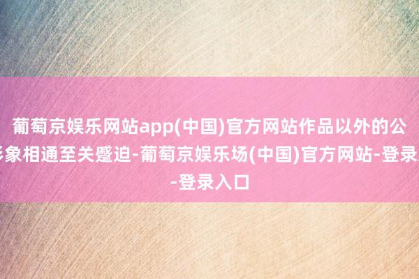 葡萄京娱乐网站app(中国)官方网站作品以外的公众形象相通至关蹙迫-葡萄京娱乐场(中国)官方网站-登录入口