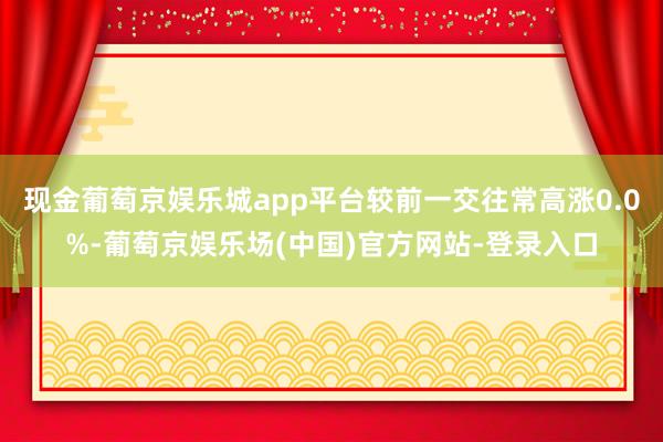 现金葡萄京娱乐城app平台较前一交往常高涨0.0%-葡萄京娱乐场(中国)官方网站-登录入口