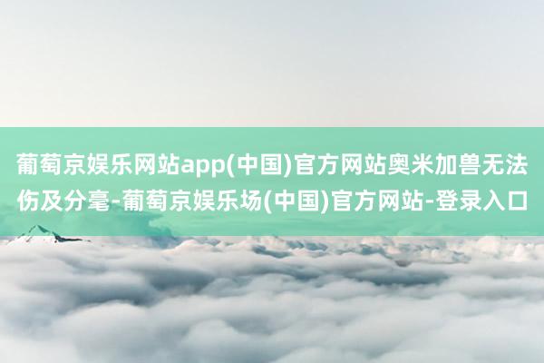 葡萄京娱乐网站app(中国)官方网站奥米加兽无法伤及分毫-葡萄京娱乐场(中国)官方网站-登录入口