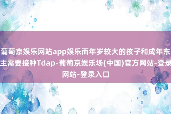 葡萄京娱乐网站app娱乐而年岁较大的孩子和成年东说念主需要接种Tdap-葡萄京娱乐场(中国)官方网站-登录入口