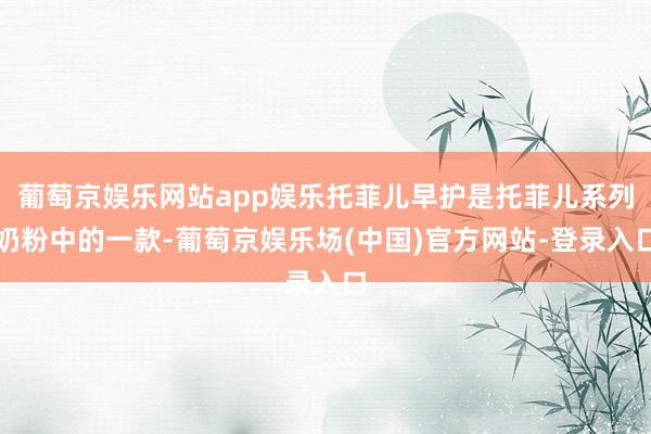 葡萄京娱乐网站app娱乐托菲儿早护是托菲儿系列奶粉中的一款-葡萄京娱乐场(中国)官方网站-登录入口