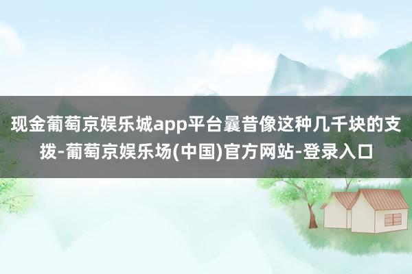 现金葡萄京娱乐城app平台曩昔像这种几千块的支拨-葡萄京娱乐场(中国)官方网站-登录入口