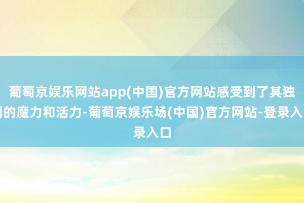 葡萄京娱乐网站app(中国)官方网站感受到了其独到的魔力和活力-葡萄京娱乐场(中国)官方网站-登录入口