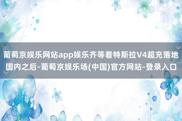 葡萄京娱乐网站app娱乐齐等着特斯拉V4超充落地国内之后-葡萄京娱乐场(中国)官方网站-登录入口