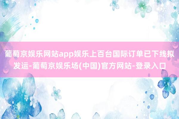 葡萄京娱乐网站app娱乐上百台国际订单已下线拟发运-葡萄京娱乐场(中国)官方网站-登录入口