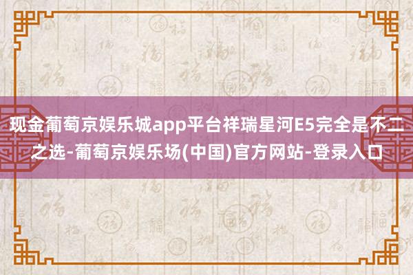 现金葡萄京娱乐城app平台祥瑞星河E5完全是不二之选-葡萄京娱乐场(中国)官方网站-登录入口