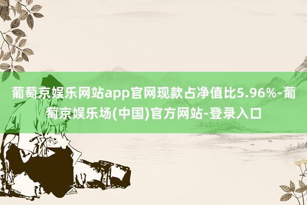 葡萄京娱乐网站app官网现款占净值比5.96%-葡萄京娱乐场(中国)官方网站-登录入口