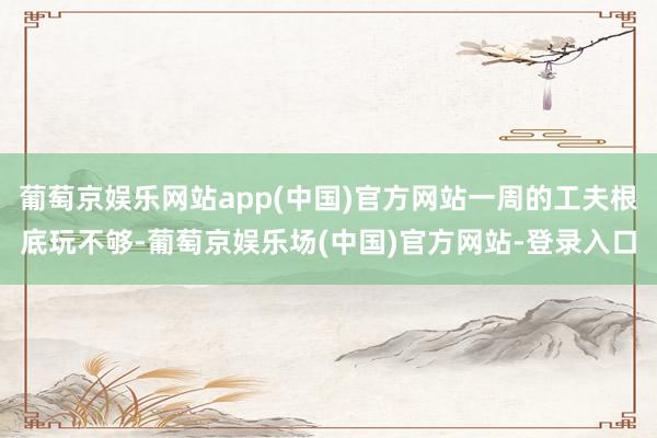 葡萄京娱乐网站app(中国)官方网站一周的工夫根底玩不够-葡萄京娱乐场(中国)官方网站-登录入口