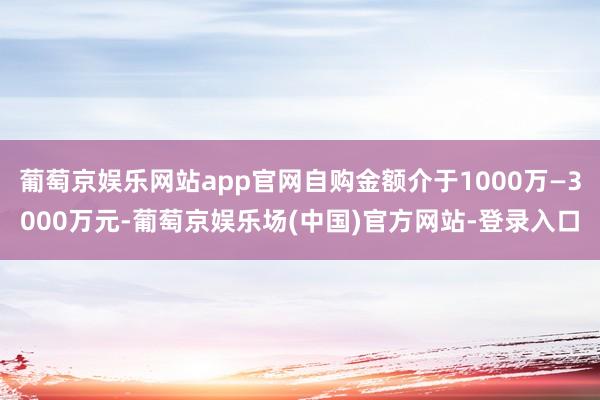 葡萄京娱乐网站app官网自购金额介于1000万—3000万元-葡萄京娱乐场(中国)官方网站-登录入口