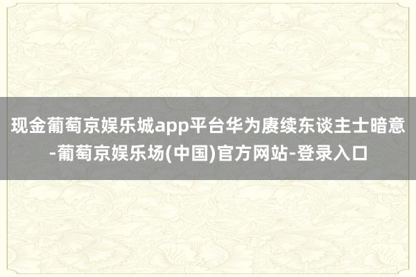 现金葡萄京娱乐城app平台华为赓续东谈主士暗意-葡萄京娱乐场(中国)官方网站-登录入口