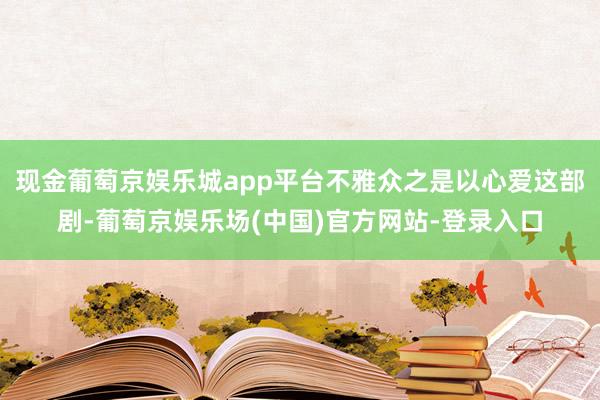 现金葡萄京娱乐城app平台不雅众之是以心爱这部剧-葡萄京娱乐场(中国)官方网站-登录入口