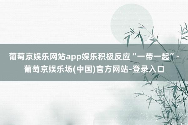 葡萄京娱乐网站app娱乐　　积极反应“一带一起”-葡萄京娱乐场(中国)官方网站-登录入口