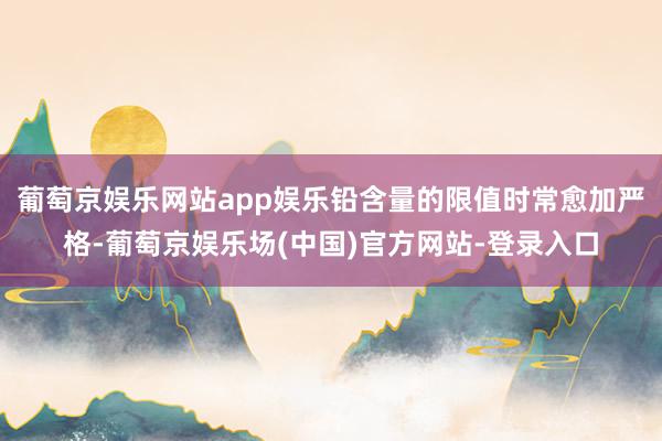 葡萄京娱乐网站app娱乐铅含量的限值时常愈加严格-葡萄京娱乐场(中国)官方网站-登录入口