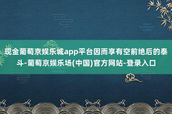 现金葡萄京娱乐城app平台因而享有空前绝后的泰斗-葡萄京娱乐场(中国)官方网站-登录入口