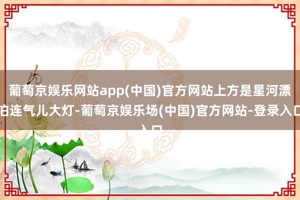 葡萄京娱乐网站app(中国)官方网站上方是星河漂泊连气儿大灯-葡萄京娱乐场(中国)官方网站-登录入口