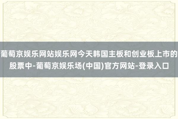 葡萄京娱乐网站娱乐网今天韩国主板和创业板上市的股票中-葡萄京娱乐场(中国)官方网站-登录入口