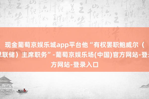 现金葡萄京娱乐城app平台他“有权罢职鲍威尔（好意思联储）主席职务”-葡萄京娱乐场(中国)官方网站-登录入口