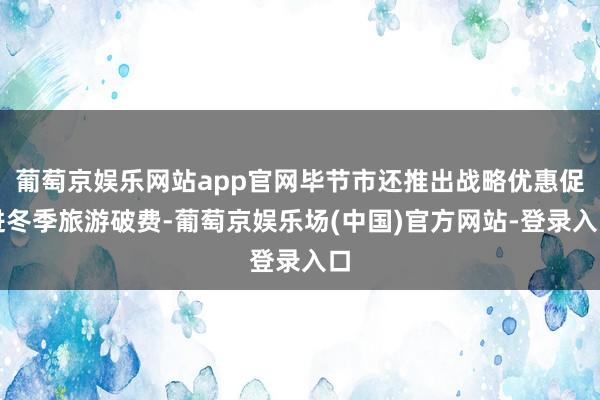 葡萄京娱乐网站app官网毕节市还推出战略优惠促进冬季旅游破费-葡萄京娱乐场(中国)官方网站-登录入口