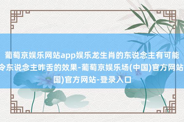 葡萄京娱乐网站app娱乐龙生肖的东说念主有可能会创造出令东说念主咋舌的效果-葡萄京娱乐场(中国)官方网站-登录入口