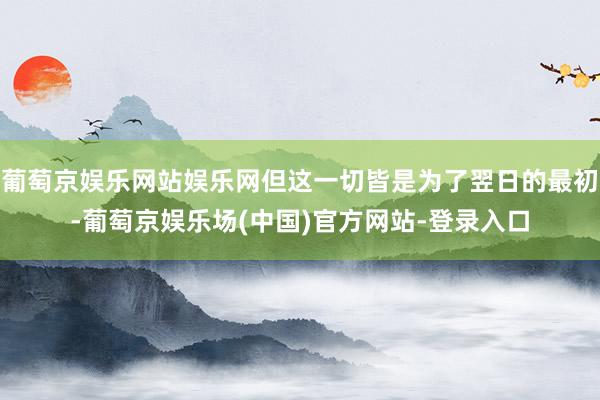 葡萄京娱乐网站娱乐网但这一切皆是为了翌日的最初-葡萄京娱乐场(中国)官方网站-登录入口