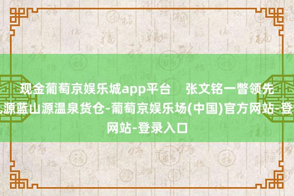 现金葡萄京娱乐城app平台    张文铭一瞥领先抵达乳源蓝山源温泉货仓-葡萄京娱乐场(中国)官方网站-登录入口