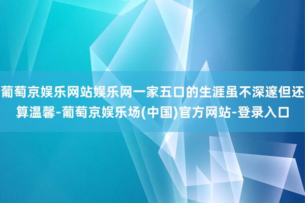 葡萄京娱乐网站娱乐网一家五口的生涯虽不深邃但还算温馨-葡萄京娱乐场(中国)官方网站-登录入口