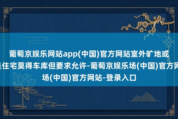 葡萄京娱乐网站app(中国)官方网站室外旷地或泊车位：若是住宅莫得车库但要求允许-葡萄京娱乐场(中国)官方网站-登录入口