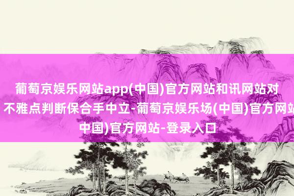 葡萄京娱乐网站app(中国)官方网站和讯网站对文中论说、不雅点判断保合手中立-葡萄京娱乐场(中国)官方网站-登录入口