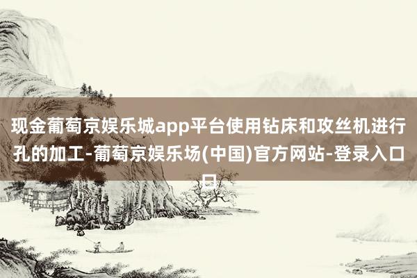 现金葡萄京娱乐城app平台使用钻床和攻丝机进行孔的加工-葡萄京娱乐场(中国)官方网站-登录入口