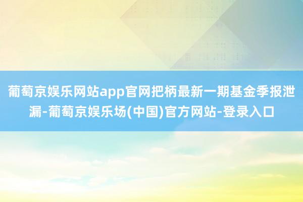 葡萄京娱乐网站app官网把柄最新一期基金季报泄漏-葡萄京娱乐场(中国)官方网站-登录入口