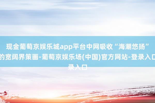 现金葡萄京娱乐城app平台中网吸收“海潮悠扬”的宽阔界策画-葡萄京娱乐场(中国)官方网站-登录入口